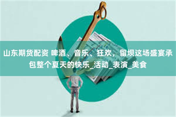 山东期货配资 啤酒、音乐、狂欢，留坝这场盛宴承包整个夏天的快乐_活动_表演_美食