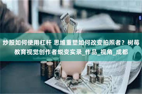 炒股如何使用杠杆 思维重塑如何改变拍照者？树莓教育视觉创作者蜕变实录_作品_视角_成都