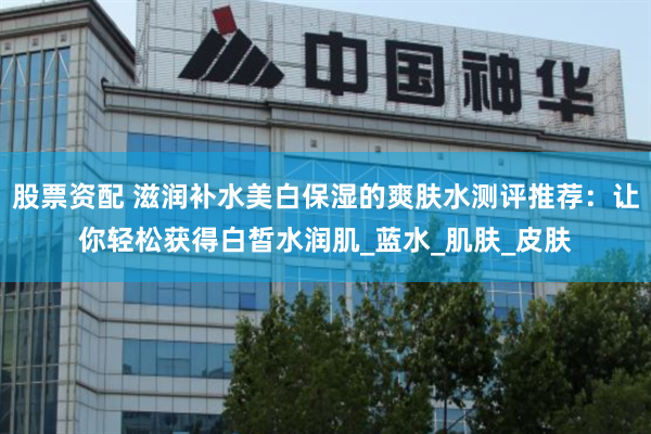 股票资配 滋润补水美白保湿的爽肤水测评推荐：让你轻松获得白皙水润肌_蓝水_肌肤_皮肤
