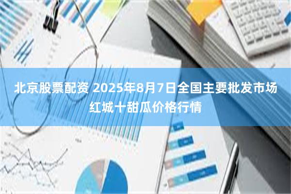 北京股票配资 2025年8月7日全国主要批发市场红城十甜瓜价格行情