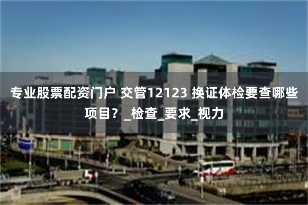 专业股票配资门户 交管12123 换证体检要查哪些项目？_检查_要求_视力