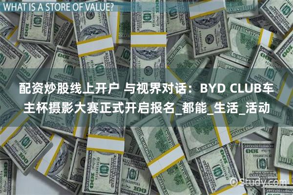 配资炒股线上开户 与视界对话：BYD CLUB车主杯摄影大赛正式开启报名_都能_生活_活动