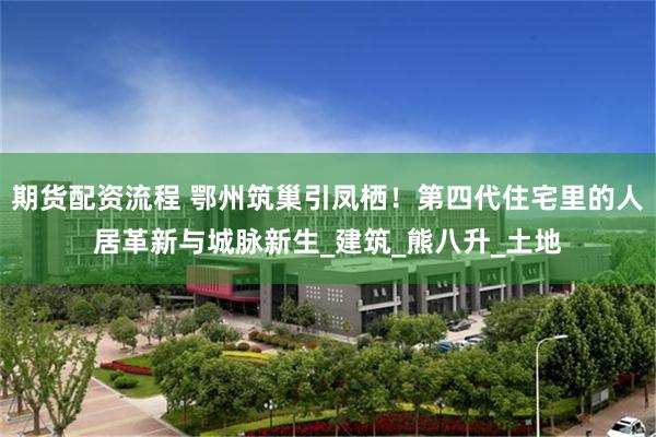 期货配资流程 鄂州筑巢引凤栖！第四代住宅里的人居革新与城脉新生_建筑_熊八升_土地