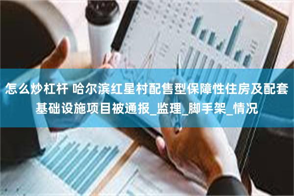 怎么炒杠杆 哈尔滨红星村配售型保障性住房及配套基础设施项目被通报_监理_脚手架_情况