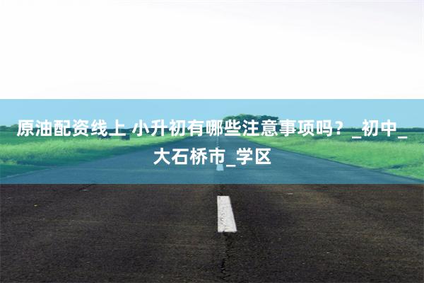 原油配资线上 小升初有哪些注意事项吗？_初中_大石桥市_学区