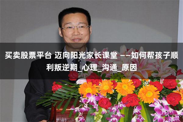 买卖股票平台 迈向阳光家长课堂 ——如何帮孩子顺利叛逆期_心理_沟通_原因