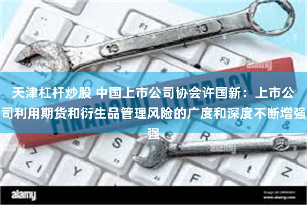 天津杠杆炒股 中国上市公司协会许国新：上市公司利用期货和衍生品管理风险的广度和深度不断增强