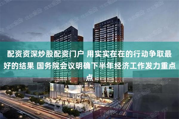 配资资深炒股配资门户 用实实在在的行动争取最好的结果 国务院会议明确下半年经济工作发力重点