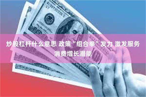 炒股杠杆什么意思 政策“组合拳”发力 激发服务消费增长潜能
