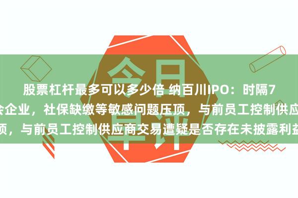 股票杠杆最多可以多少倍 纳百川IPO：时隔72天后创业板再迎来上会企业，社保缺缴等敏感问题压顶，与前员工控制供应商交易遭疑是否存在未披露利益安排