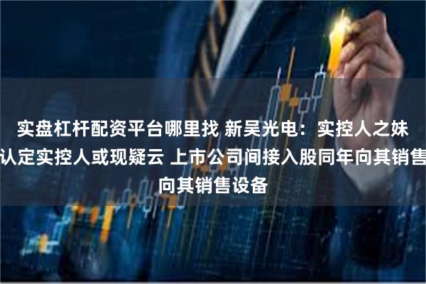 实盘杠杆配资平台哪里找 新吴光电：实控人之妹未被认定实控人或现疑云 上市公司间接入股同年向其销售设备