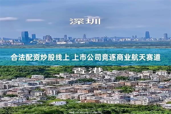 合法配资炒股线上 上市公司竞逐商业航天赛道