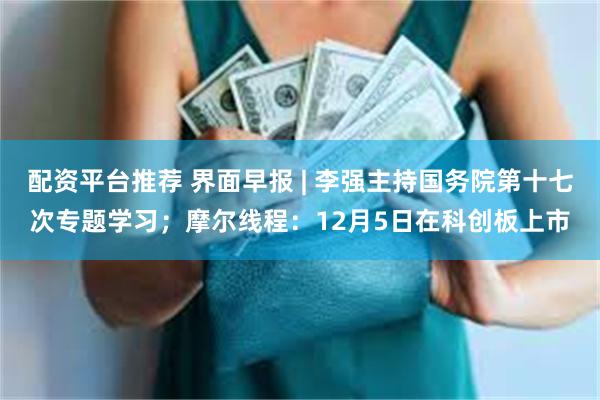 配资平台推荐 界面早报 | 李强主持国务院第十七次专题学习;摩尔线程:12月5日在科创板上市