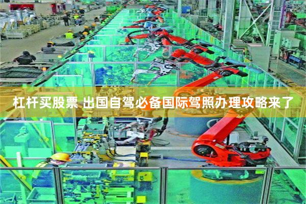 杠杆买股票 出国自驾必备国际驾照办理攻略来了