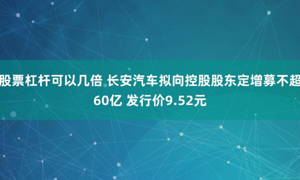 股票杠杆可以几倍 长安汽车拟向控股股东定增募不超60亿 发行价9.52元