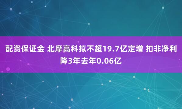配资保证金 北摩高科拟不超19.7亿定增 扣非净利降3年去年0.06亿